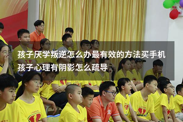 孩子厌学叛逆怎么办最有效的方法 买手机（孩子心理有阴影怎么疏导）
